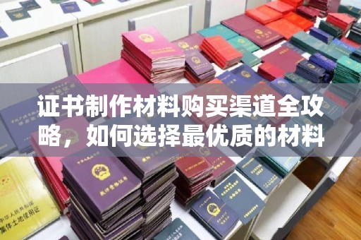 罗山证书制作材料购买渠道全攻略，如何选择最优质的材料